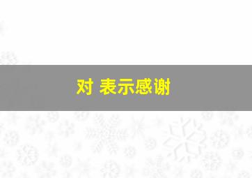 对 表示感谢